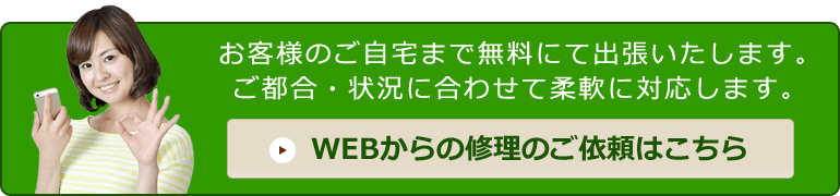 お問い合わせ メール無料見積り「お客様のご自宅まで無料にて出張いたします。ご都合・状況に合わせて柔軟に対応します。」 WEBからの修理のご依頼はこちら